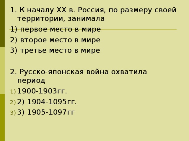 1. К началу XX в. Россия, по размеру своей территории, занимала 1) первое место в мире 2) второе место в мире 3) третье место в мире 2. Русско-японская война охватила период 1900-1903гг. 2) 1904-1095гг. 3) 1905-1097гг 