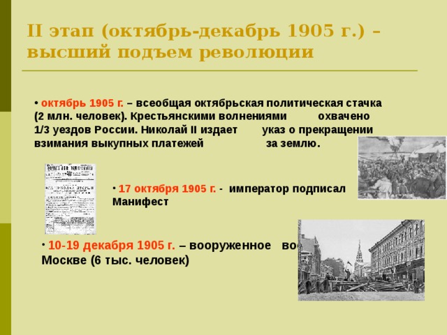 II этап (октябрь-декабрь 1905 г.) – высший подъем революции  октябрь 1905 г. – всеобщая октябрьская политическая стачка (2 млн. человек). Крестьянскими волнениями охвачено 1/3 уездов России. Николай II издает указ о прекращении взимания выкупных платежей за землю.  17 октября 1905 г. - император подписал Манифест  10-19 декабря 1905 г. – вооруженное восстание в Москве (6 тыс. человек) 