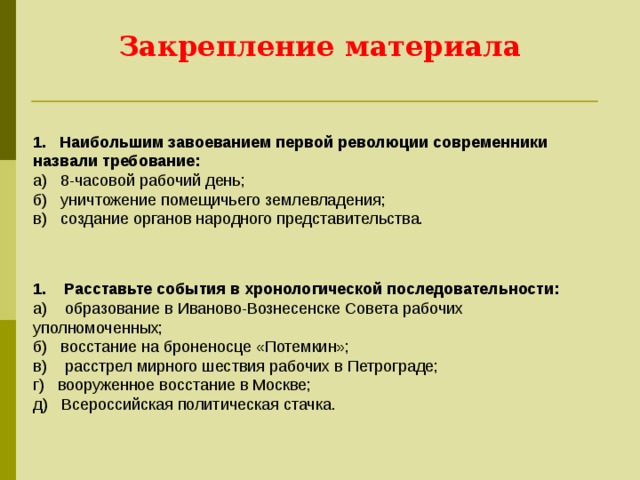Закрепление материала   1.   Наибольшим завоеванием первой революции современники назвали требование: a)   8-часовой рабочий день; б)   уничтожение помещичьего землевладения; в)   создание органов народного представительства. 1.    Расставьте события в хронологической последовательности: a)    образование в Иваново-Вознесенске Совета рабочих уполномоченных; б)   восстание на броненосце «Потемкин»; в)    расстрел мирного шествия рабочих в Петрограде; г)   вооруженное восстание в Москве; д)   Всероссийская политическая стачка. 