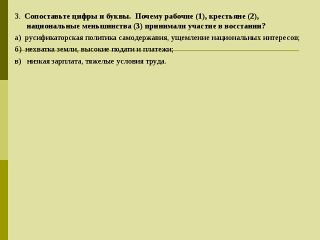 3.   Сопоставьте цифры и буквы. Почему рабочие (1), крестьяне (2), национальные меньшинства (3) принимали участие в восстании? а)  русификаторская политика самодержавия, ущемление национальных интересов; б)  нехватка земли, высокие подати и платежи; в)   низкая зарплата, тяжелые условия труда. 