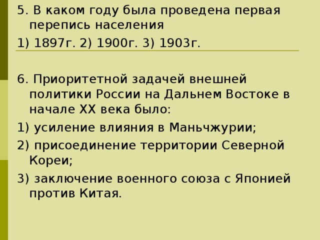 5. В каком году была проведена первая перепись населения 1) 1897г. 2) 1900г. 3) 1903г. 6. Приоритетной задачей внешней политики России на Дальнем Востоке в начале ХХ века было: 1) усиление влияния в Маньчжурии; 2) присоединение территории Северной Кореи; 3) заключение военного союза с Японией против Китая. 