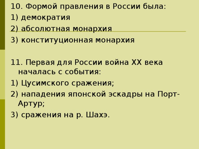 10. Формой правления в России была: 1) демократия 2) абсолютная монархия 3) конституционная монархия 11. Первая для России война XX века началась с события: 1) Цусимского сражения; 2) нападения японской эскадры на Порт-Артур; 3) сражения на р. Шахэ. 