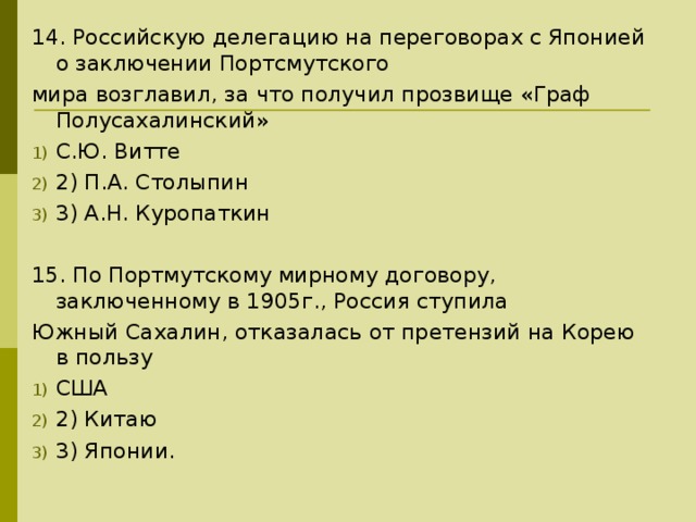 14. Российскую делегацию на переговорах с Японией о заключении Портсмутского мира возглавил, за что получил прозвище «Граф Полусахалинский» С.Ю. Витте 2) П.А. Столыпин 3) А.Н. Куропаткин 15. По Портмутскому мирному договору, заключенному в 1905г., Россия ступила Южный Сахалин, отказалась от претензий на Корею в пользу США 2) Китаю 3) Японии. 