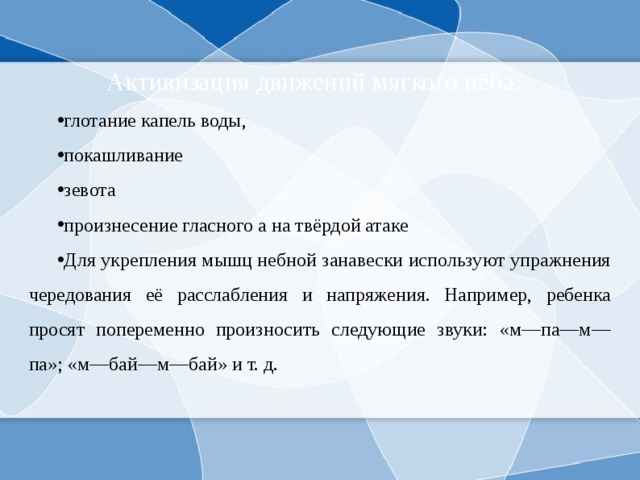  Активизация движений мягкого нёба: глотание капель воды, покашливание зевота произнесение гласного а на твёрдой атаке Для укрепления мышц небной занавески используют упражнения чередования её расслабления и напряжения. Например, ребенка просят попеременно произносить следующие звуки: «м—па—м—па»; «м—бай—м—бай» и т. д. 