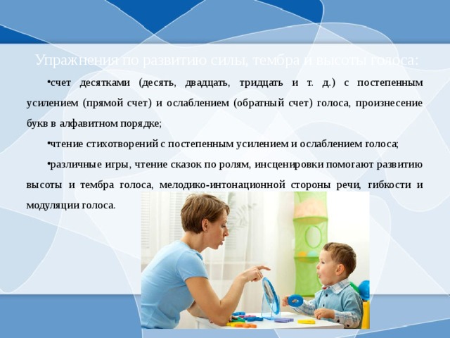  Упражнения по развитию силы, тембра и высоты голоса: счет десятками (десять, двадцать, тридцать и т. д.) с постепенным усилением (прямой счет) и ослаблением (обратный счет) голоса, произнесение букв в алфавитном порядке; чтение стихотворений с постепенным усилением и ослаблением голоса; различные игры, чтение сказок по ролям, инсценировки помогают развитию высоты и тембра голоса, мелодико-интонационной стороны речи, гибкости и модуляции голоса. 