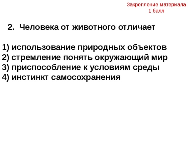 Закрепление материала 1 балл Закрепление материала   2. Человека от животного отличает 1) использование природных объектов 2) стремление понять окружающий мир 3) приспособление к условиям среды 4) инстинкт самосохранения  