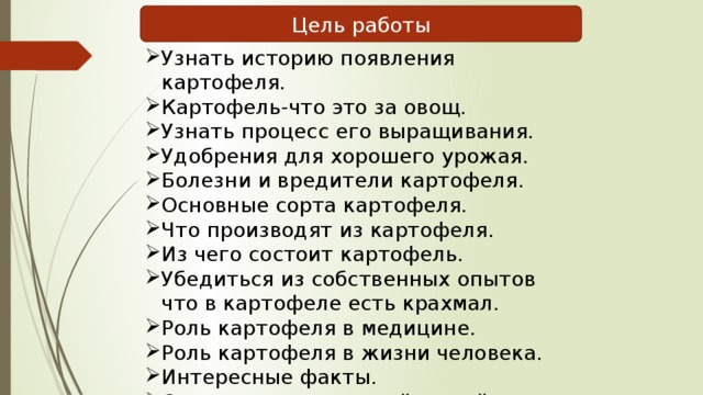 Цель работы Узнать историю появления картофеля. Картофель-что это за овощ. Узнать процесс его выращивания. Удобрения для хорошего урожая. Болезни и вредители картофеля. Основные сорта картофеля. Что производят из картофеля. Из чего состоит картофель. Убедиться из собственных опытов что в картофеле есть крахмал. Роль картофеля в медицине. Роль картофеля в жизни человека. Интересные факты. Сделать вывод из всей нашей работы.  