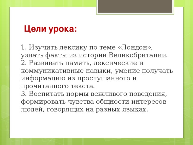 Цели урока:   1. Изучить лексику по теме «Лондон», узнать факты из истории Великобритании.   2. Развивать память, лексические и коммуникативные навыки, умение получать информацию из прослушанного и прочитанного текста.   3. Воспитать нормы вежливого поведения, формировать чувства общности интересов людей, говорящих на разных языках.    