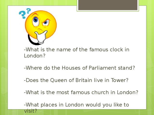 -What is the name of the famous clock in London?    -Where do the Houses of Parliament stand?    -Does the Queen of Britain live in Tower?   -What is the most famous church in London?   -What places in London would you like to visit?    