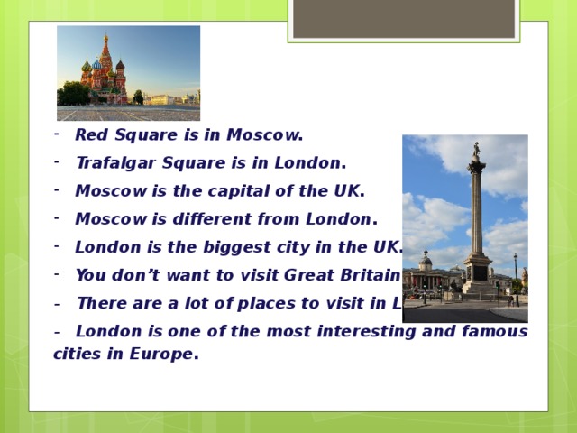 Red Square is in Moscow. Trafalgar Square is in London. Moscow is the capital of the UK. Moscow is different from London. London is the biggest city in the UK. You don’t want to visit Great Britain. - There are a lot of places to visit in London. - London is one of the most interesting and famous cities in Europe. 