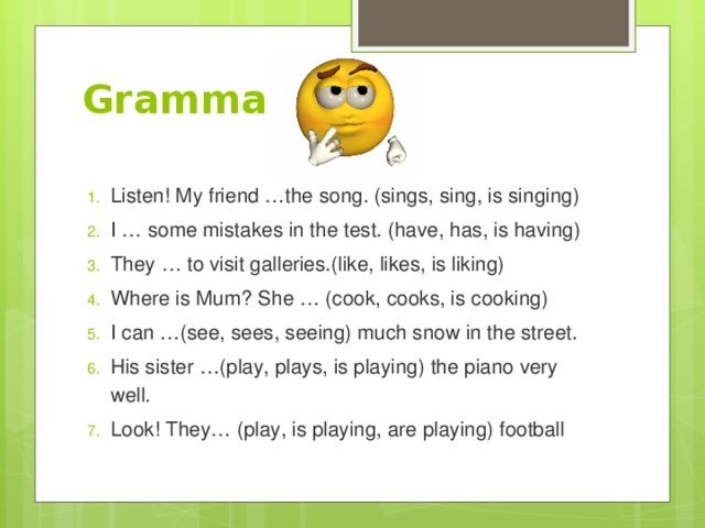 Grammar Listen! My friend …the song. (sings, sing, is singing) I … some mistakes in the test. (have, has, is having) They … to visit galleries.(like, likes, is liking) Where is Mum? She … (cook, cooks, is cooking) I can …(see, sees, seeing) much snow in the street. His sister …(play, plays, is playing) the piano very well. Look! They… (play, is playing, are playing) football 