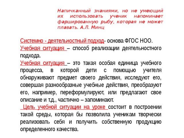 Напичканный знаниями, но не умеющий их использовать ученик напоминает фаршированную рыбу, которая не может плавать. А.Л. Минц  Системно - деятельностный подход - основа ФГОС НОО. Учебная ситуация – способ реализации деятельностного подхода. Учебная ситуация  – это такая особая единица учебного процесса, в которой дети с помощью учителя обнаруживают предмет своего действия, исследуют его, совершая разнообразные учебные действия, преобразуют его, например, переформулируют, или предлагают свое описание и т.д., частично – запоминают.  Цель учебной ситуации на уроке состоит в построении такой среды, которая бы позволила ученикам творчески реализовать себя и получить собственную продукцию определенного качества. 