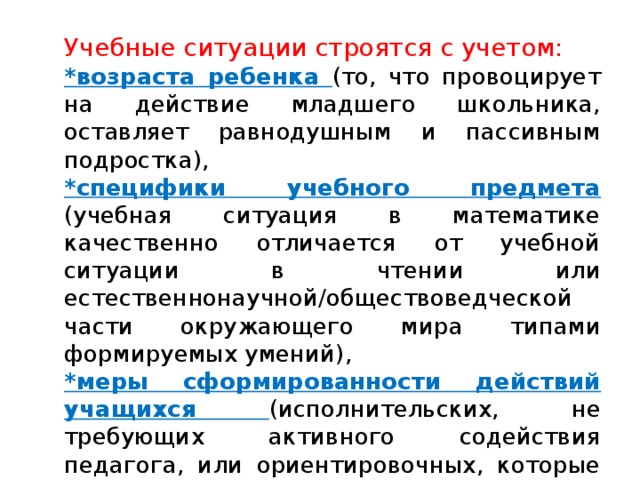 Учебные ситуации строятся с учетом: *возраста ребенка (то, что провоцирует на действие младшего школьника, оставляет равнодушным и пассивным подростка), *специфики учебного предмета (учебная ситуация в математике качественно отличается от учебной ситуации в чтении или естественнонаучной/обществоведческой части окружающего мира типами формируемых умений), *меры сформированности действий учащихся (исполнительских, не требующих активного содействия педагога, или ориентировочных, которые могут осуществляться, особенно поначалу, только при активном участии учителя). 