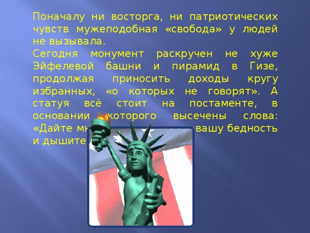 Поначалу ни восторга, ни патриотических чувств мужеподобная «свобода» у людей не вызывала.  Сегодня монумент раскручен не хуже Эйфелевой башни и пирамид в Гизе, продолжая приносить доходы кругу избранных, «о которых не говорят». А статуя всё стоит на постаменте, в основании которого высечены слова: «Дайте мне вашу усталость, вашу бедность и дышите свободно…» 