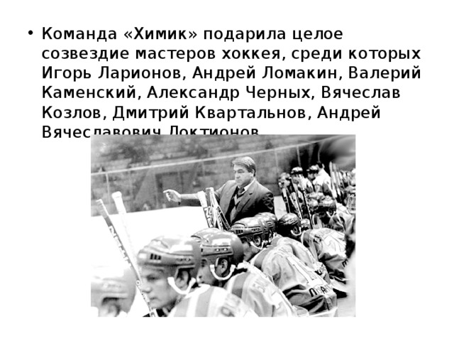 Команда «Химик» подарила целое созвездие мастеров хоккея, среди которых Игорь Ларионов, Андрей Ломакин, Валерий Каменский, Александр Черных, Вячеслав Козлов, Дмитрий Квартальнов, Андрей Вячеславович Локтионов. 