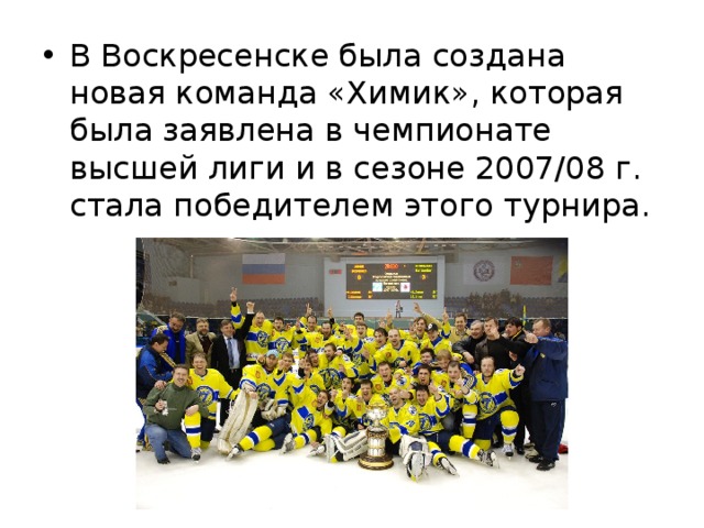 В Воскресенске была создана новая команда «Химик», которая была заявлена в чемпионате высшей лиги и в сезоне 2007/08 г. стала победителем этого турнира. 