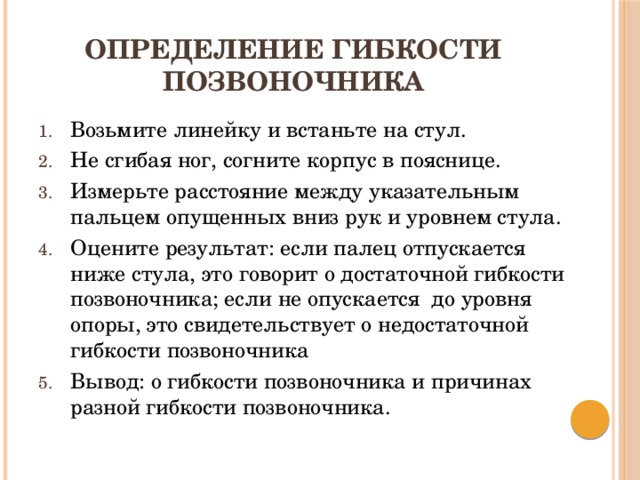 Определение гибкости позвоночника Возьмите линейку и встаньте на стул. Не сгибая ног, согните корпус в пояснице. Измерьте расстояние между указательным пальцем опущенных вниз рук и уровнем стула. Оцените результат: если палец отпускается ниже стула, это говорит о достаточной гибкости позвоночника; если не опускается до уровня опоры, это свидетельствует о недостаточной гибкости позвоночника Вывод: о гибкости позвоночника и причинах разной гибкости позвоночника. 