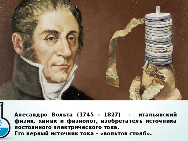 Алесандро Вольта (1745 - 1827) - итальянский физик, химик и физиолог, изобретатель источника постоянного электрического тока. Его первый источник тока – «вольтов столб».