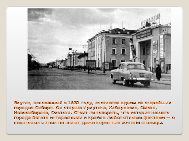  Якутск, основанный в 1632 году, считается одним из старейших городов Сибири. Он старше Иркутска, Хабаровска, Омска, Новосибирска, Охотска. Стоит ли говорить, что история нашего города богата интересными и крайне любопытными фактами — о некоторых из них не знают даже коренные жители столицы.   