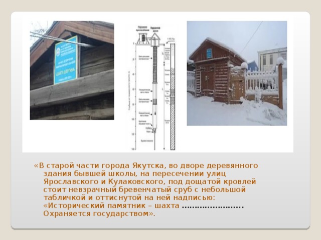 «В старой части города Якутска, во дворе деревянного здания бывшей школы, на пересечении улиц Ярославского и Кулаковского, под дощатой кровлей стоит невзрачный бревенчатый сруб с небольшой табличкой и оттиснутой на ней надписью: «Исторический памятник – шахта …………………... Охраняется государством».  