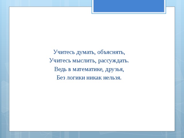 Учитесь думать, объяснять, Учитесь мыслить, рассуждать. Ведь в математике, друзья, Без логики никак нельзя. 