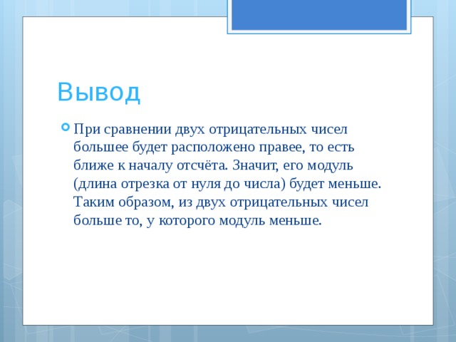 Вывод При сравнении двух отрицательных чисел большее будет расположено правее, то есть ближе к началу отсчёта. Значит, его модуль (длина отрезка от нуля до числа) будет меньше. Таким образом, из двух отрицательных чисел больше то, у которого модуль меньше. 
