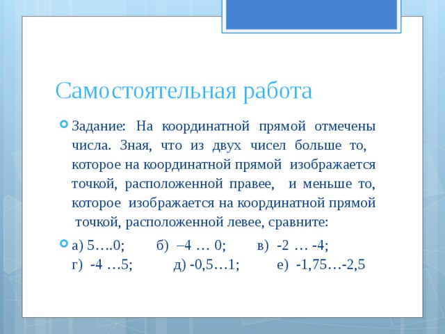 Самостоятельная работа Задание: На координатной прямой отмечены числа. Зная, что из двух чисел больше то, которое на координатной прямой изображается точкой, расположенной правее, и меньше то, которое изображается на координатной прямой точкой, расположенной левее, сравните: а) 5….0; б) –4 … 0; в) -2 … -4; г) -4 …5; д) -0,5…1; е) -1,75…-2,5 