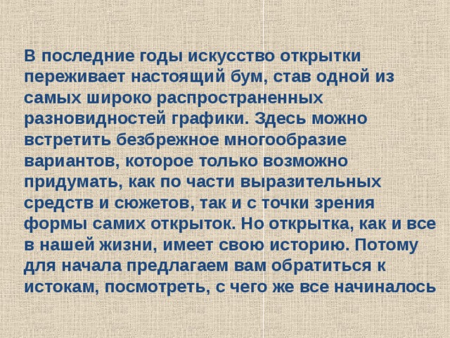 В последние годы искусство открытки переживает настоящий бум, став одной из самых широко распространенных разновидностей графики. Здесь можно встретить безбрежное многообразие вариантов, которое только возможно придумать, как по части выразительных средств и сюжетов, так и с точки зрения формы самих открыток. Но открытка, как и все в нашей жизни, имеет свою историю. Потому для начала предлагаем вам обратиться к истокам, посмотреть, с чего же все начиналось 