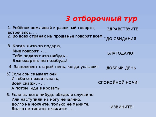 3 отборочный тур 1. Ребёнок вежливый и развитый говорит, встречаясь, ... ЗДРАВСТВУЙТЕ 2. Во всех странах на прощанье говорят всем … ДО  СВИДАНИЯ 3. Когда я что-то подарю,  Мне говорят: -  …  Тебе подарят что-нибудь –  Благодарить не позабудь!  БЛАГОДАРЮ! 4. Зазеленеет старый пень, когда услышит … ДОБРЫЙ ДЕНЬ 5. Если сон смыкает очи  И тебя отправят спать,  Всем скажи: - …  А потом иди в кровать. СПОКОЙНОЙ НОЧИ! 6. Если вы кого-нибудь обидели случайно  Или наступили на ногу нечаянно,  Долго не молчите, только не мычите,  Долго не тяните, скажите: - … ИЗВИНИТЕ! 