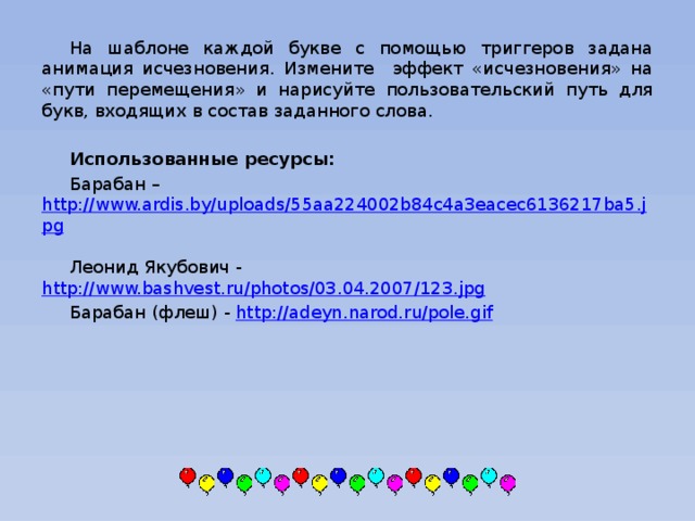 На шаблоне каждой букве с помощью триггеров задана анимация исчезновения. Измените эффект «исчезновения» на «пути перемещения» и нарисуйте пользовательский путь для букв, входящих в состав заданного слова.  Использованные ресурсы: Барабан – http://www.ardis.by/uploads/55aa224002b84c4a3eacec6136217ba5.jpg  Леонид Якубович - http://www.bashvest.ru/photos/03.04.2007/123.jpg  Барабан (флеш) - http://adeyn.narod.ru/pole.gif  