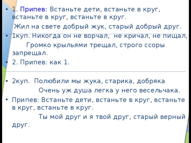 1. Припев: Встаньте дети, встаньте в круг, встаньте в круг, встаньте в круг.  Жил на свете добрый жук, старый добрый друг. 1куп. Никогда он не ворчал, не кричал, не пищал,  Громко крыльями трещал, строго ссоры запрещал. 2. Припев: как 1.  2куп. Полюбили мы жука, старика, добряка  Очень уж душа легка у него весельчака. Припев: Встаньте дети, встаньте в круг, встаньте в круг, встаньте в круг.  Ты мой друг и я твой друг, старый верный друг. 