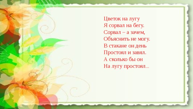 Цветок на лугу Я сорвал на бегу. Сорвал – а зачем, Объяснить не могу. В стакане он день Простоял и завял. А сколько бы он На лугу простоял … 