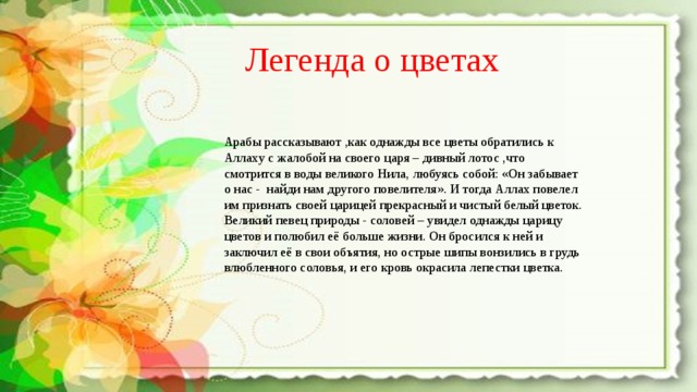 Легенда о цветах Арабы рассказывают ,как однажды все цветы обратились к Аллаху с жалобой на своего царя – дивный лотос ,что смотрится в воды великого Нила, любуясь собой: «Он забывает о нас - найди нам другого повелителя». И тогда Аллах повелел им признать своей царицей прекрасный и чистый белый цветок. Великий певец природы - соловей – увидел однажды царицу цветов и полюбил её больше жизни. Он бросился к ней и заключил её в свои объятия, но острые шипы вонзились в грудь влюбленного соловья, и его кровь окрасила лепестки цветка. 