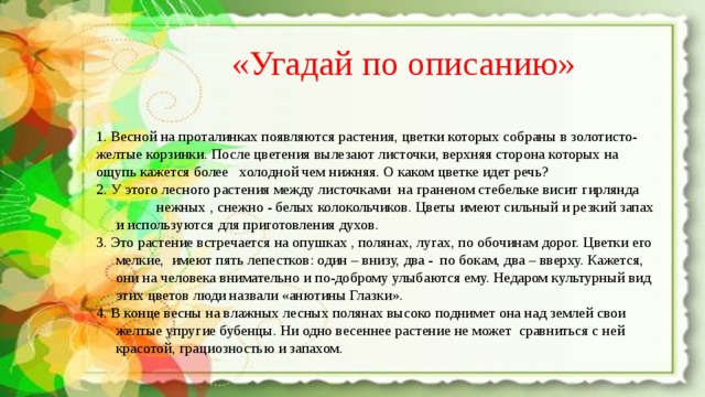 «Угадай по описанию» 1. Весной на проталинках появляются растения, цветки которых собраны в золотисто-желтые корзинки. После цветения вылезают листочки, верхняя сторона которых на ощупь кажется более холодной чем нижняя. О каком цветке идет речь? 2. У этого лесного растения между листочками на граненом стебельке висит гирлянда нежных , снежно - белых колокольчиков. Цветы имеют сильный и резкий запах и используются для приготовления духов. 3. Это растение встречается на опушках , полянах, лугах, по обочинам дорог. Цветки его мелкие, имеют пять лепестков: один – внизу, два - по бокам, два – вверху. Кажется, они на человека внимательно и по-доброму улыбаются ему. Недаром культурный вид этих цветов люди назвали «анютины Глазки». 4. В конце весны на влажных лесных полянах высоко поднимет она над землей свои желтые упругие бубенцы. Ни одно весеннее растение не может сравниться с ней красотой, грациозностью и запахом. 