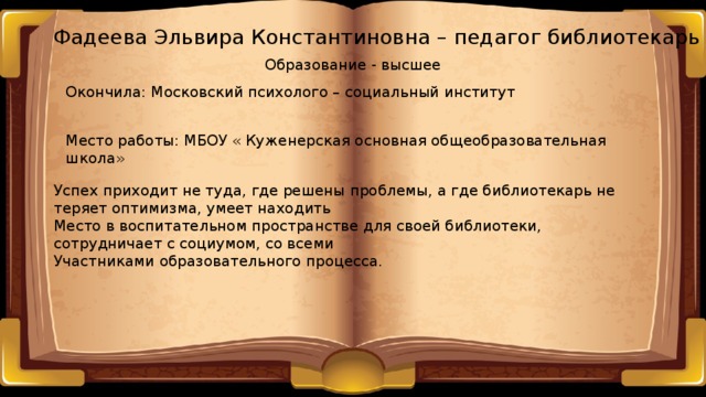 Фадеева Эльвира Константиновна – педагог библиотекарь Образование - высшее Окончила: Московский психолого – социальный институт Место работы: МБОУ « Куженерская основная общеобразовательная школа» Успех приходит не туда, где решены проблемы, а где библиотекарь не теряет оптимизма, умеет находить Место в воспитательном пространстве для своей библиотеки, сотрудничает с социумом, со всеми Участниками образовательного процесса. 