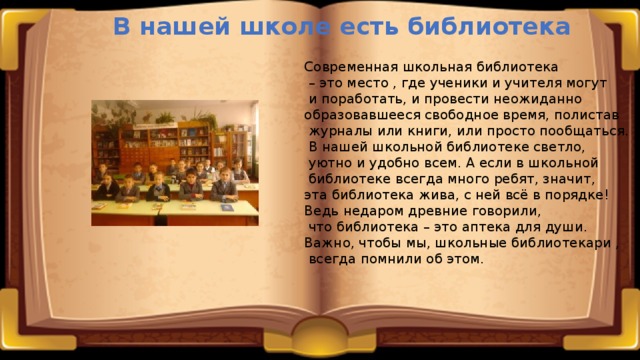 В нашей школе есть библиотека Современная школьная библиотека – это место , где ученики и учителя могут  и поработать, и провести неожиданно образовавшееся свободное время, полистав  журналы или книги, или просто пообщаться.  В нашей школьной библиотеке светло,  уютно и удобно всем. А если в школьной  библиотеке всегда много ребят, значит, эта библиотека жива, с ней всё в порядке! Ведь недаром древние говорили,  что библиотека – это аптека для души. Важно, чтобы мы, школьные библиотекари ,  всегда помнили об этом. 