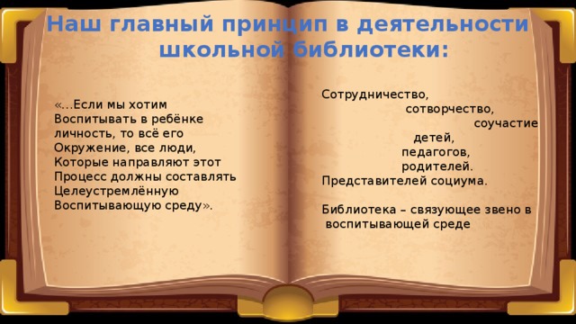 Наш главный принцип в деятельности  школьной библиотеки: Сотрудничество,  сотворчество,  соучастие  детей,  педагогов,  родителей. Представителей социума. Библиотека – связующее звено в  воспитывающей среде «…Если мы хотим Воспитывать в ребёнке личность, то всё его Окружение, все люди, Которые направляют этот Процесс должны составлять Целеустремлённую Воспитывающую среду». 