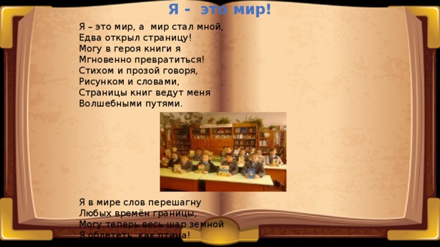 Я - это мир! Я – это мир, а мир стал мной, Едва открыл страницу! Могу в героя книги я Мгновенно превратиться! Стихом и прозой говоря, Рисунком и словами, Страницы книг ведут меня Волшебными путями. Я в мире слов перешагну Любых времён границы, Могу теперь весь шар земной Я облететь, как птица! Страницы, главы и слова Летят перед глазами. Мы с книгой стали навсегда Хорошими друзьями! 