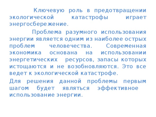  Ключевую роль в предотвращении экологической катастрофы играет энергосбережение.  Проблема разумного использования энергии является одним из наиболее острых проблем человечества. Современная экономика основана на использовании энергетических ресурсов, запасы которых истощаются и не возобновляются. Это все ведет к экологической катастрофе. Для решения данной проблемы первым шагом будет являться эффективное использование энергии. 