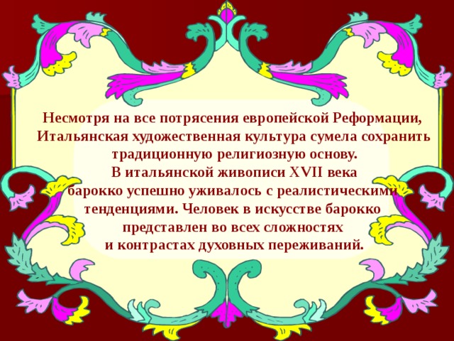 Несмотря на все потрясения европейской Реформации, Итальянская художественная культура сумела сохранить традиционную религиозную основу.  В итальянской живописи Х VII века барокко успешно уживалось с реалистическими тенденциями. Человек в искусстве барокко представлен во всех сложностях и контрастах духовных переживаний. 