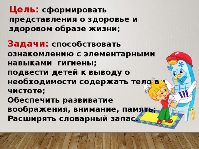 Цель: сформировать представления о здоровье и здоровом образе жизни; Задачи: способствовать ознакомлению с элементарными навыками гигиены; подвести детей к выводу о необходимости содержать тело в чистоте; Обеспечить развиватие воображения, внимание, память; Расширять словарный запас. 