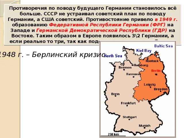 Противоречия по поводу будущего Германии становилось всё больше. СССР не устраивал советский план по поводу Германии, а США советский. Противостояние привело в 1949 г. образованию Федеративной Республики Германии (ФРГ) на Западе и Германской Демократической Республики (ГДР) на Востоке. Таким образом в Европе появилось 3\2 Германии, а если реально то три, так как поделенным оказался и Берлин. 1948 г. – Берлинский кризис. 