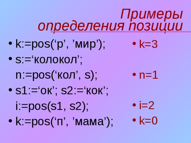 Примеры  определения позиции k:=pos(‘ р ’, ’ мир ’); s:=‘колокол’;  n:= pos(‘кол’, s); s1:=‘ок’; s2:=‘кок’;  i := pos(s1, s2);  k:=pos(‘ п ’, ’ мама ’);  k=3  n=1 i=2 k=0  