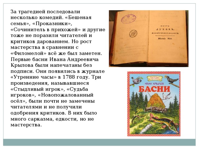 За трагедией последовали несколько комедий. «Бешеная семья», «Проказники», «Сочинитель в прихожей» и другие тоже не поразили читателей и критиков дарованием. Но рост мастерства в сравнении с «Филомелой» всё же был заметен. Первые басни Ивана Андреевича Крылова были напечатаны без подписи. Они появились в журнале «Утренние часы» в 1788 году. Три произведения, называвшиеся «Стыдливый игрок», «Судьба игроков», «Новопожалованный осёл», были почти не замечены читателями и не получили одобрения критиков. В них было много сарказма, едкости, но не мастерства. 