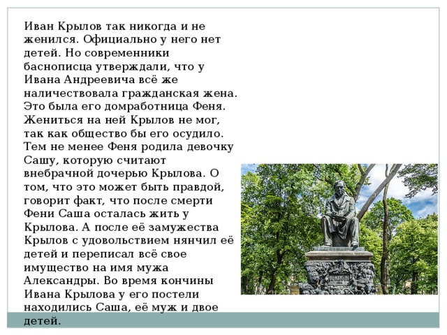 Иван Крылов так никогда и не женился. Официально у него нет детей. Но современники баснописца утверждали, что у Ивана Андреевича всё же наличествовала гражданская жена. Это была его домработница Феня. Жениться на ней Крылов не мог, так как общество бы его осудило. Тем не менее Феня родила девочку Сашу, которую считают внебрачной дочерью Крылова. О том, что это может быть правдой, говорит факт, что после смерти Фени Саша осталась жить у Крылова. А после её замужества Крылов с удовольствием нянчил её детей и переписал всё свое имущество на имя мужа Александры. Во время кончины Ивана Крылова у его постели находились Саша, её муж и двое детей. 