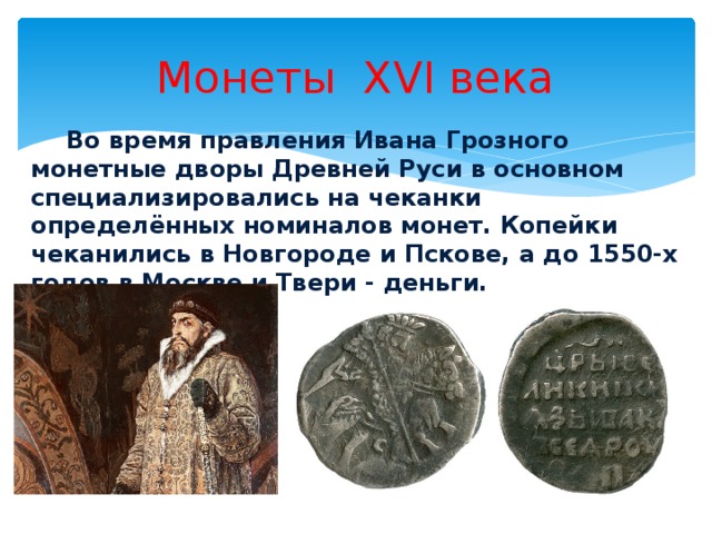 Монеты XVI века  Во время правления Ивана Грозного монетные дворы Древней Руси в основном специализировались на чеканки определённых номиналов монет. Копейки чеканились в Новгороде и Пскове, а до 1550-х годов в Москве и Твери - деньги.   