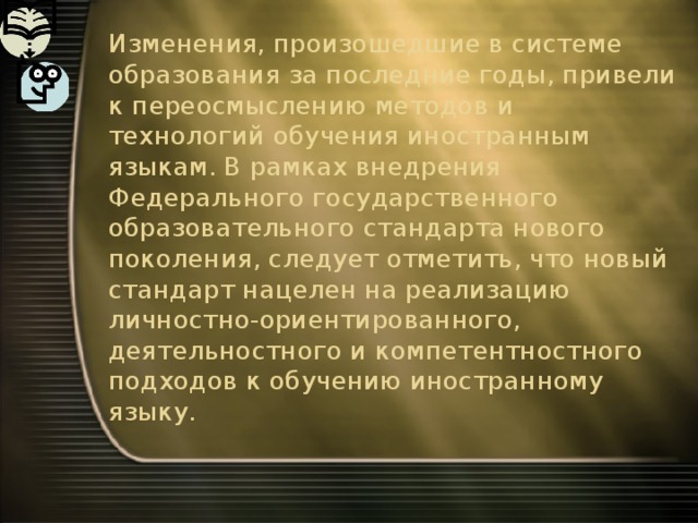 Изменения, произошедшие в системе образования за последние годы, привели к переосмыслению методов и технологий обучения иностранным языкам. В рамках внедрения Федерального государственного образовательного стандарта нового поколения, следует отметить, что новый стандарт нацелен на реализацию личностно-ориентированного, деятельностного и компетентностного подходов к обучению иностранному языку. 