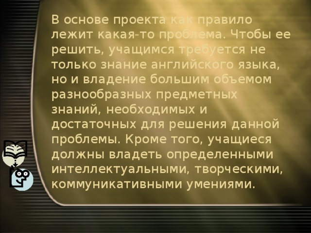 В основе проекта как правило лежит какая-то проблема. Чтобы ее решить, учащимся требуется не только знание английского языка, но и владение большим объемом разнообразных предметных знаний, необходимых и достаточных для решения данной проблемы. Кроме того, учащиеся должны владеть определенными интеллектуальными, творческими, коммуникативными умениями. 