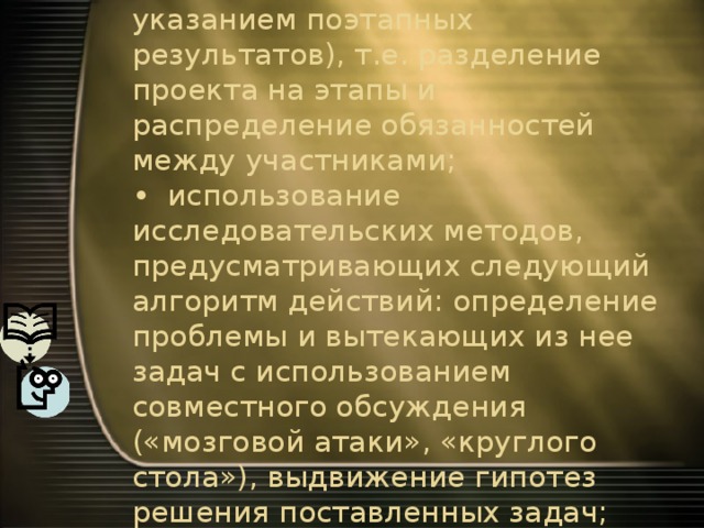 •  структурирование содержательной части проекта (с указанием поэтапных результатов), т.е. разделение проекта на этапы и распределение обязанностей между участниками;  •  использование исследовательских методов, предусматривающих следующий алгоритм действий: определение проблемы и вытекающих из нее задач с использованием совместного обсуждения («мозговой атаки», «круглого стола»), выдвижение гипотез решения поставленных задач; 