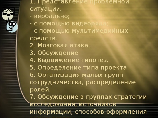 Этапы проведения проекта (по Е.С.Полат)  1. Представление проблемной ситуации:  - вербально;  - с помощью видеоряда;  - с помощью мультимедийных средств.  2. Мозговая атака.  3. Обсуждение.  4. Выдвижение гипотез.  5. Определение типа проекта.  6. Организация малых групп сотрудничества, распределение ролей.  7. Обсуждение в группах стратегии исследования, источников информации, способов оформления результатов.   